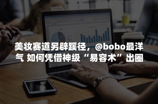 美妆赛道另辟蹊径，@bobo最洋气 如何凭借神级“易容术”出圈？