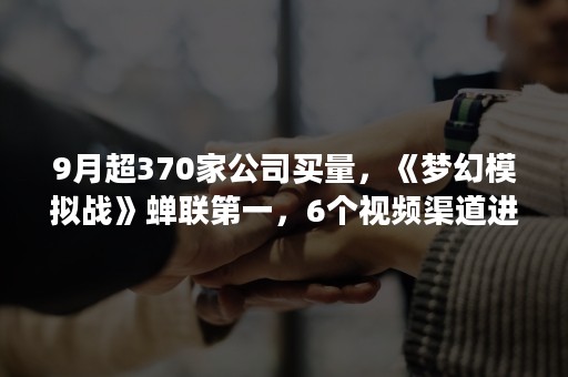 9月超370家公司买量，《梦幻模拟战》蝉联第一，6个视频渠道进入TOP15（梦幻模拟战 营收）