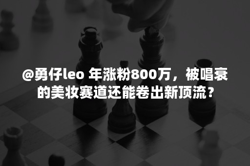 @勇仔leo 年涨粉800万，被唱衰的美妆赛道还能卷出新顶流？