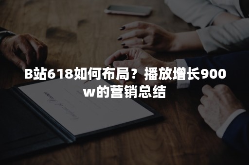 B站618如何布局？播放增长900w的营销总结