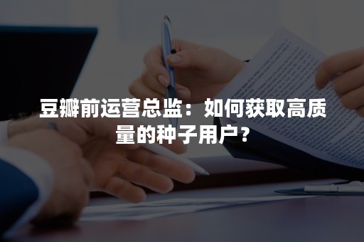 豆瓣前运营总监：如何获取高质量的种子用户？