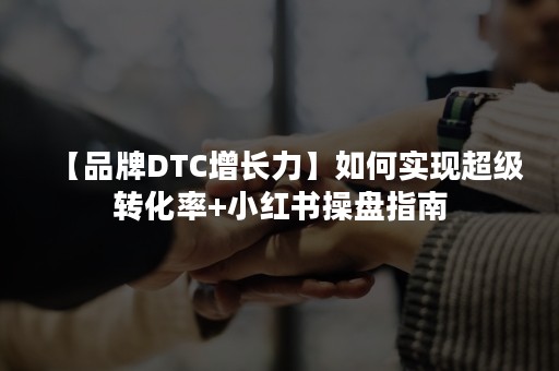 【品牌DTC增长力】如何实现超级转化率+小红书操盘指南