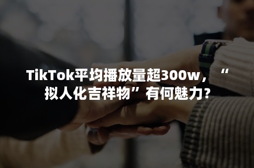 TikTok平均播放量超300w，“拟人化吉祥物”有何魅力？