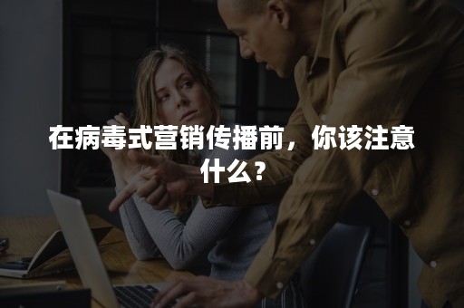 在病毒式营销传播前，你该注意什么？