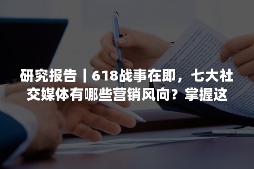 研究报告｜618战事在即，七大社交媒体有哪些营销风向？掌握这些就掌握了流量！