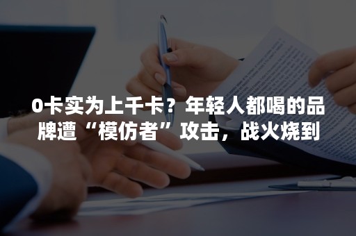 0卡实为上千卡？年轻人都喝的品牌遭“模仿者”攻击，战火烧到了抖音！