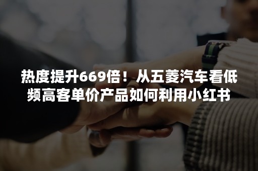 热度提升669倍！从五菱汽车看低频高客单价产品如何利用小红书投放提高GMV！