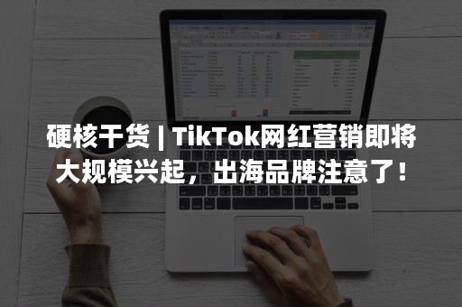 硬核干货 | TikTok网红营销即将大规模兴起，出海品牌注意了！