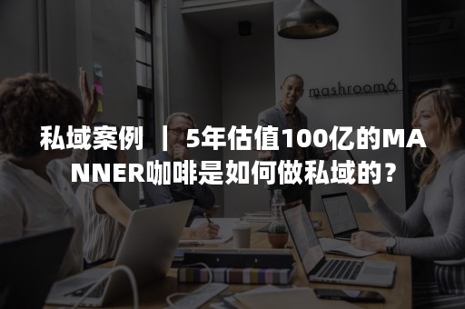 私域案例 ｜ 5年估值100亿的MANNER咖啡是如何做私域的？