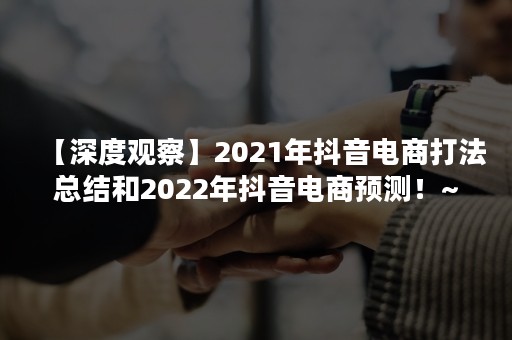 【深度观察】2021年抖音电商打法总结和2022年抖音电商预测！~