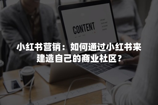 小红书营销：如何通过小红书来建造自己的商业社区？