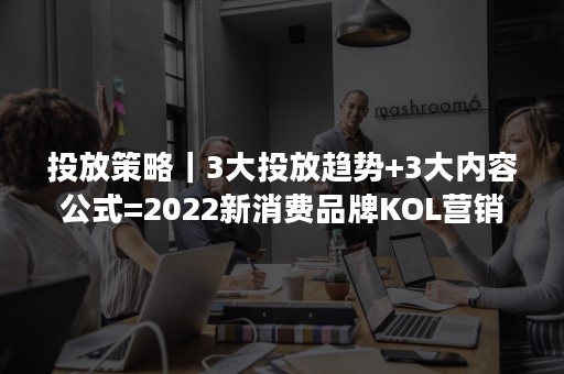 投放策略｜3大投放趋势+3大内容公式=2022新消费品牌KOL营销秘笈