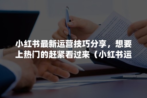 小红书最新运营技巧分享，想要上热门的赶紧看过来（小红书运营干货）