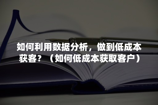 如何利用数据分析，做到低成本获客？（如何低成本获取客户）