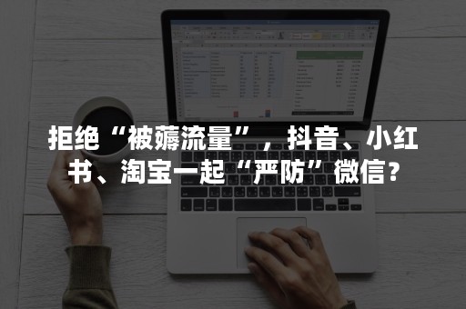 拒绝“被薅流量”，抖音、小红书、淘宝一起“严防”微信？