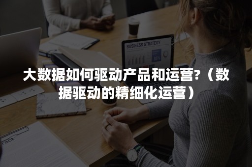 大数据如何驱动产品和运营?（数据驱动的精细化运营）