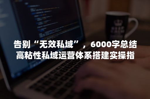 告别“无效私域”，6000字总结高粘性私域运营体系搭建实操指南