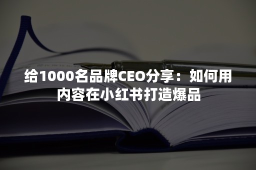 给1000名品牌CEO分享：如何用内容在小红书打造爆品