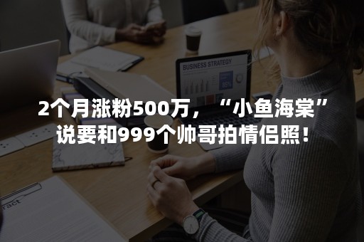 2个月涨粉500万，“小鱼海棠”说要和999个帅哥拍情侣照！