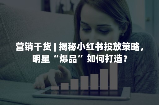 营销干货 | 揭秘小红书投放策略，明星“爆品”如何打造？