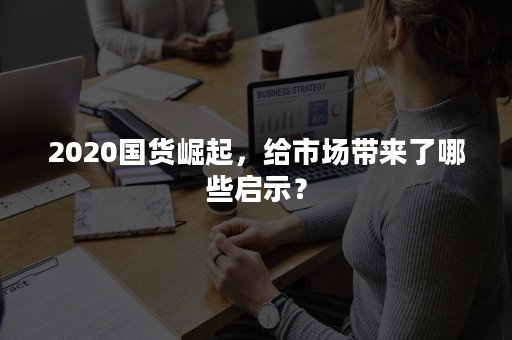 2020国货崛起，给市场带来了哪些启示？