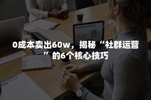 0成本卖出60w，揭秘“社群运营”的6个核心技巧