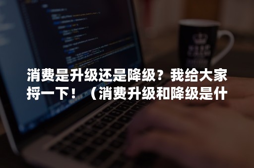 消费是升级还是降级？我给大家捋一下！（消费升级和降级是什么意思）