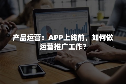 产品运营：APP上线前，如何做运营推广工作？