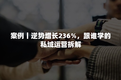 案例丨逆势增长236%，跟谁学的私域运营拆解