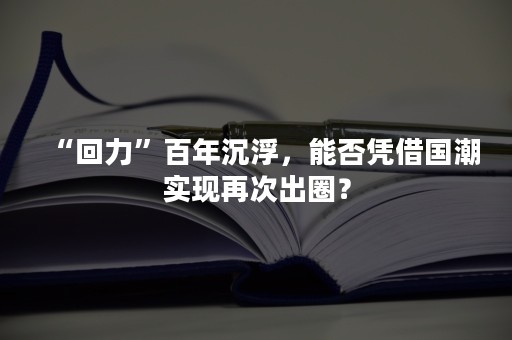 “回力”百年沉浮，能否凭借国潮实现再次出圈？