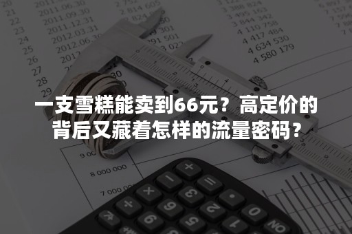 一支雪糕能卖到66元？高定价的背后又藏着怎样的流量密码？