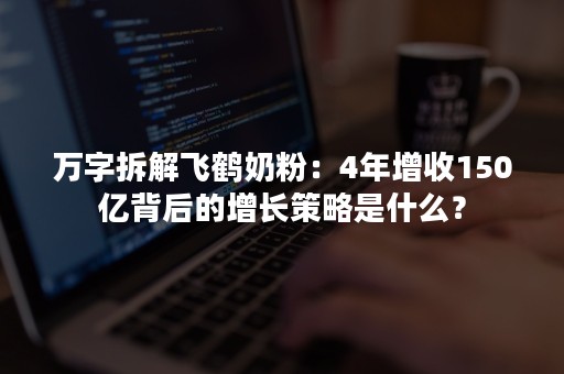 万字拆解飞鹤奶粉：4年增收150亿背后的增长策略是什么？