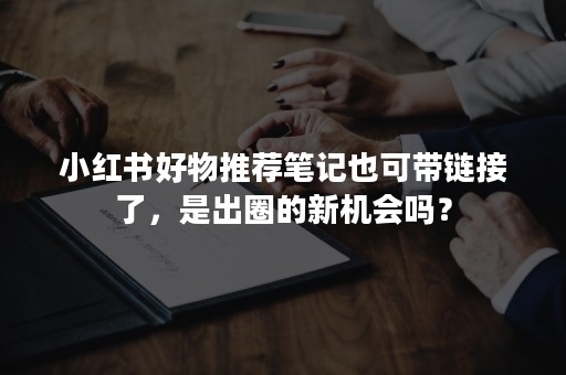 小红书好物推荐笔记也可带链接了，是出圈的新机会吗？