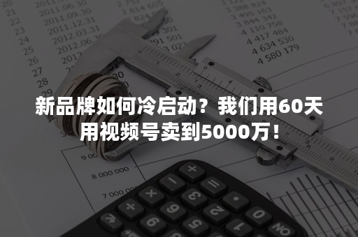 新品牌如何冷启动？我们用60天用视频号卖到5000万！