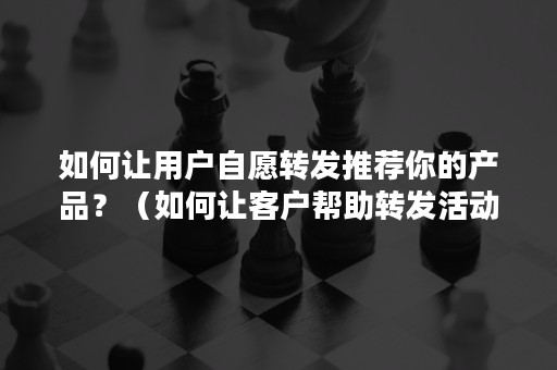 如何让用户自愿转发推荐你的产品？（如何让客户帮助转发活动）