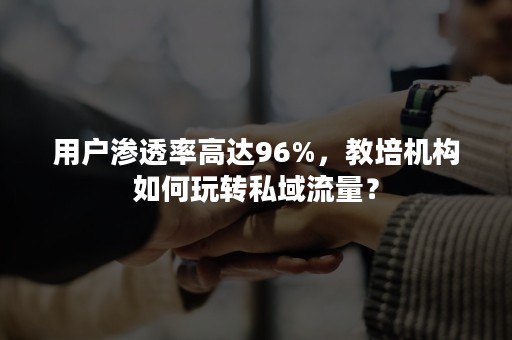 用户渗透率高达96%，教培机构如何玩转私域流量？