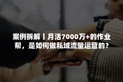 案例拆解丨月活7000万+的作业帮，是如何做私域流量运营的？