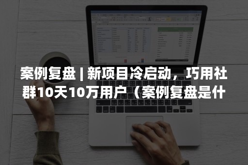 案例复盘 | 新项目冷启动，巧用社群10天10万用户（案例复盘是什么意思）