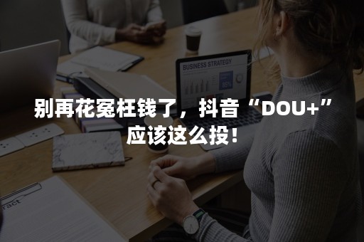 别再花冤枉钱了，抖音“DOU+”应该这么投！