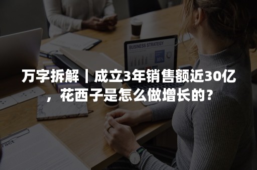 万字拆解｜成立3年销售额近30亿，花西子是怎么做增长的？