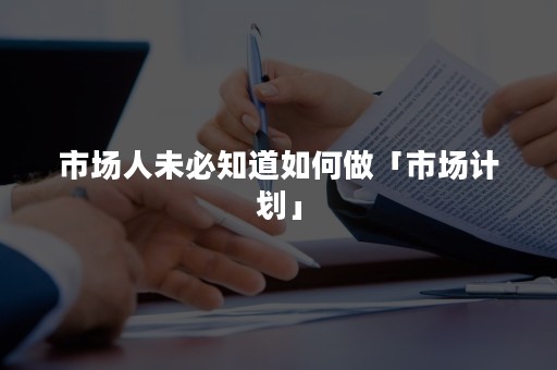 市场人未必知道如何做「市场计划」