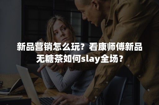 新品营销怎么玩？看康师傅新品无糖茶如何slay全场？