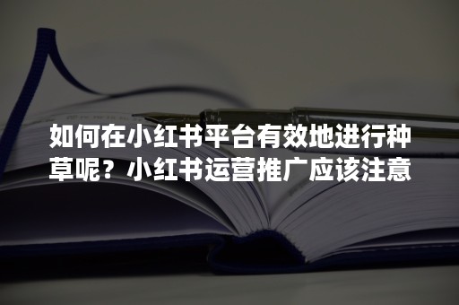 如何在小红书平台有效地进行种草呢？小红书运营推广应该注意些什么？