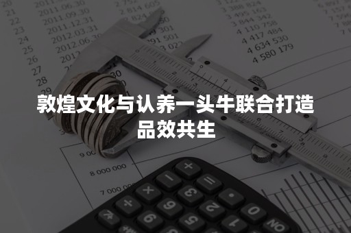 敦煌文化与认养一头牛联合打造品效共生