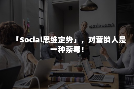 「Social思维定势」，对营销人是一种荼毒！