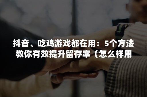 抖音、吃鸡游戏都在用：5个方法教你有效提升留存率（怎么样用抖音直播吃鸡）