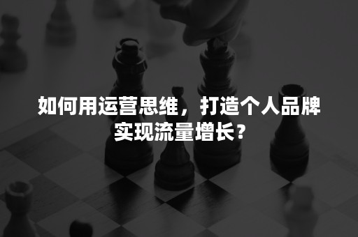 如何用运营思维，打造个人品牌实现流量增长？