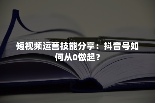 短视频运营技能分享：抖音号如何从0做起？