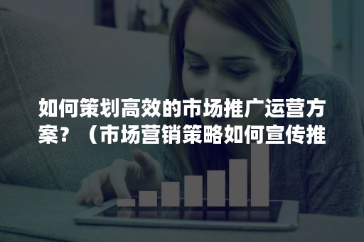 如何策划高效的市场推广运营方案？（市场营销策略如何宣传推广产品）