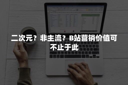 二次元？非主流？B站营销价值可不止于此